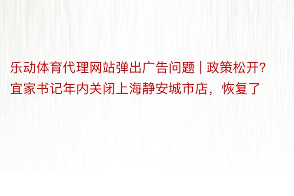 乐动体育代理网站弹出广告问题 | 政策松开？宜家书记年内关闭上海静安城市店，恢复了