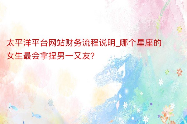 太平洋平台网站财务流程说明_哪个星座的女生最会拿捏男一又友？