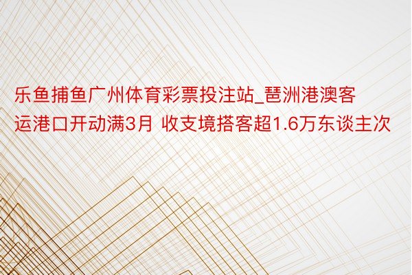 乐鱼捕鱼广州体育彩票投注站_琶洲港澳客运港口开动满3月 收支境搭客超1.6万东谈主次