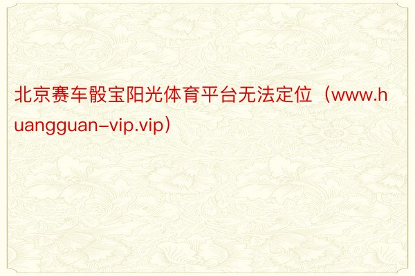 北京赛车骰宝阳光体育平台无法定位（www.huangguan-vip.vip）