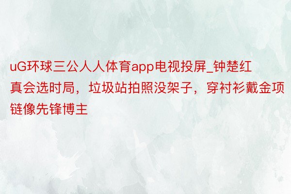 uG环球三公人人体育app电视投屏_钟楚红真会选时局，垃圾站拍照没架子，穿衬衫戴金项链像先锋博主