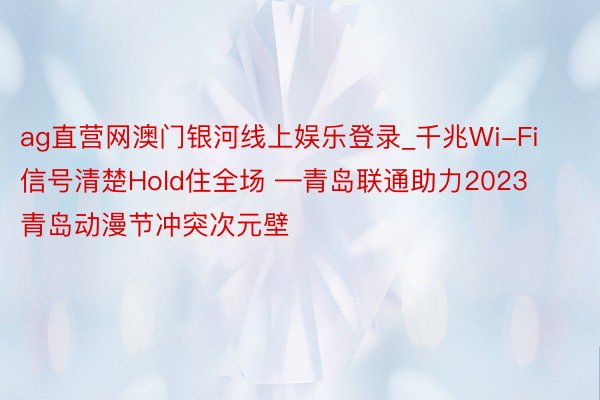 ag直营网澳门银河线上娱乐登录_千兆Wi-Fi信号清楚Hold住全场 —青岛联通助力2023青岛动漫节冲突次元壁