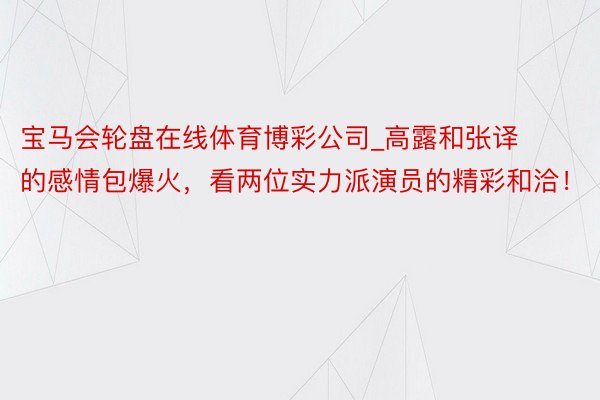 宝马会轮盘在线体育博彩公司_高露和张译的感情包爆火，看两位实力派演员的精彩和洽！