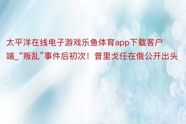 太平洋在线电子游戏乐鱼体育app下载客户端_“叛乱”事件后初次！普里戈任在俄公开出头