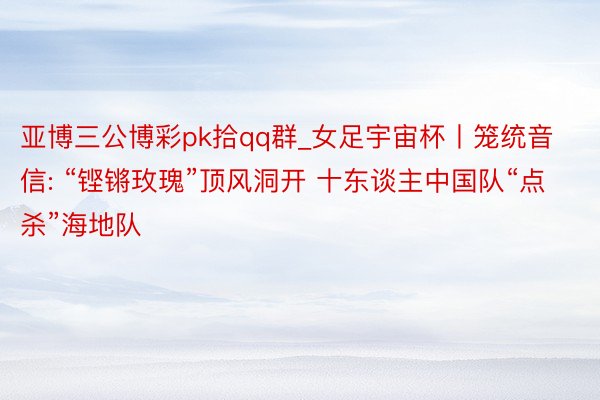 亚博三公博彩pk拾qq群_女足宇宙杯丨笼统音信: “铿锵玫瑰”顶风洞开 十东谈主中国队“点杀”海地队