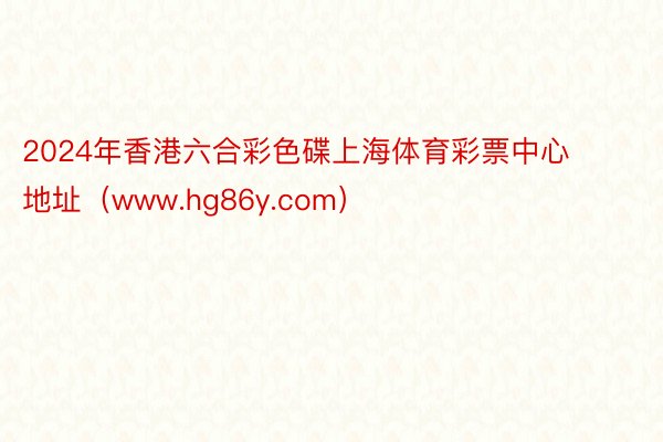2024年香港六合彩色碟上海体育彩票中心地址（www.hg86y.com）
