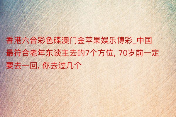 香港六合彩色碟澳门金苹果娱乐博彩_中国最符合老年东谈主去的7个方位， 70岁前一定要去一回， 你去过几个