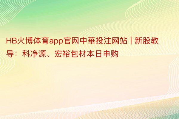 HB火博体育app官网中華投注网站 | 新股教导：科净源、宏裕包材本日申购