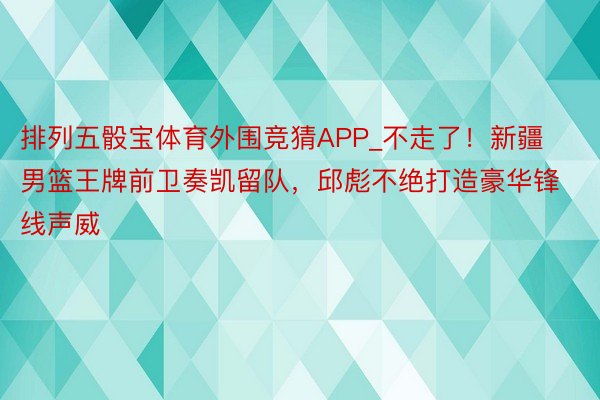 排列五骰宝体育外围竞猜APP_不走了！新疆男篮王牌前卫奏凯留队，邱彪不绝打造豪华锋线声威