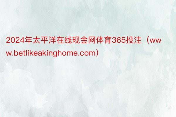 2024年太平洋在线现金网体育365投注（www.betlikeakinghome.com）