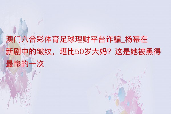 澳门六合彩体育足球理财平台诈骗_杨幂在新剧中的皱纹，堪比50岁大妈？这是她被黑得最惨的一次