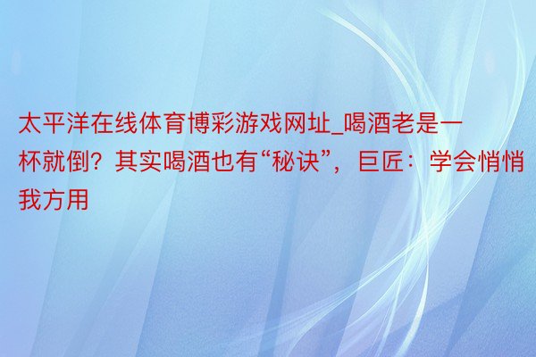 太平洋在线体育博彩游戏网址_喝酒老是一杯就倒？其实喝酒也有“秘诀”，巨匠：学会悄悄我方用