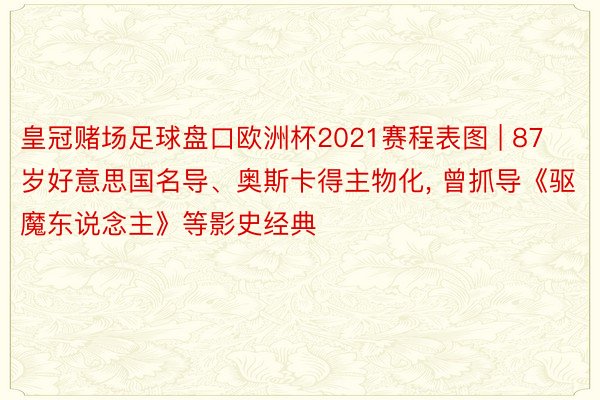 皇冠赌场足球盘口欧洲杯2021赛程表图 | 87岁好意思国名导、奥斯卡得主物化， 曾抓导《驱魔东说念主》等影史经典