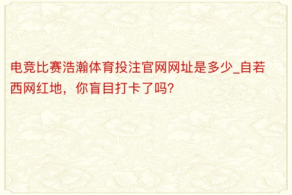 电竞比赛浩瀚体育投注官网网址是多少_自若西网红地，你盲目打卡了吗？