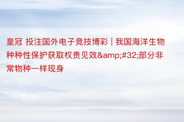 皇冠 投注国外电子竞技博彩 | 我国海洋生物种种性保护获取权贵见效&#32;部分非常物种一样现身