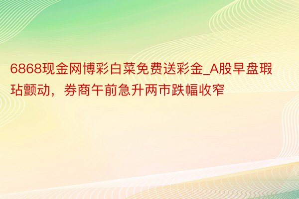 6868现金网博彩白菜免费送彩金_A股早盘瑕玷颤动，券商午前急升两市跌幅收窄
