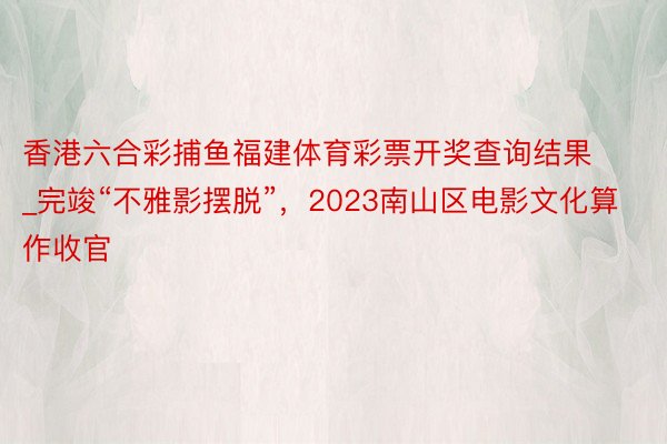 香港六合彩捕鱼福建体育彩票开奖查询结果_完竣“不雅影摆脱”，2023南山区电影文化算作收官