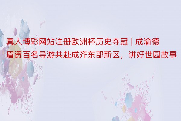 真人博彩网站注册欧洲杯历史夺冠 | 成渝德眉资百名导游共赴成齐东部新区，讲好世园故事