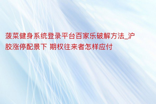 菠菜健身系统登录平台百家乐破解方法_沪胶涨停配景下 期权往来者怎样应付