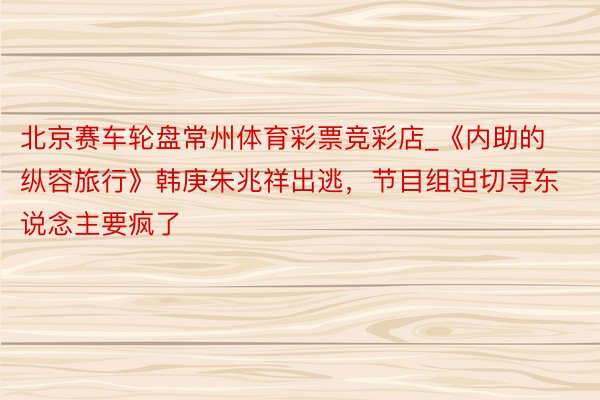 北京赛车轮盘常州体育彩票竞彩店_《内助的纵容旅行》韩庚朱兆祥出逃，节目组迫切寻东说念主要疯了