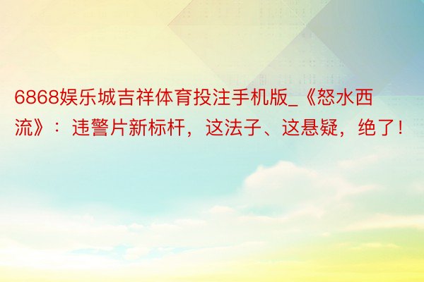 6868娱乐城吉祥体育投注手机版_《怒水西流》：违警片新标杆，这法子、这悬疑，绝了！